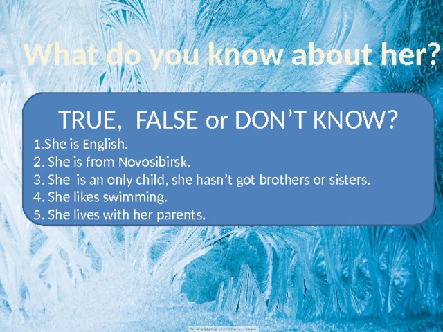 What do you know about her? TRUE, FALSE or DON’T KNOW? 1.She is English. 2. She is from Novosibirsk. 3. She is an only child, she hasn’t got brothers or sisters. 4. She likes swimming. 5. She lives with her parents. 