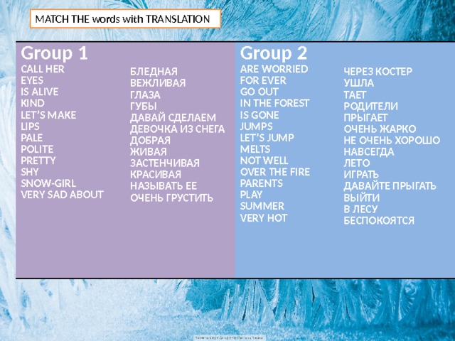 MATCH THE words with TRANSLATION Group 1 CALL HER  Group 2 EYES   БЛЕДНАЯ ARE WORRIED IS ALIVE  FOR EVER KIND ВЕЖЛИВАЯ ГЛАЗА LET’S MAKE GO OUT ЧЕРЕЗ КОСТЕР LIPS УШЛА ГУБЫ IN THE FOREST PALE IS GONE ДАВАЙ СДЕЛАЕМ ТАЕТ ДЕВОЧКА ИЗ СНЕГА РОДИТЕЛИ POLITE JUMPS ПРЫГАЕТ LET’S JUMP PRETTY ДОБРАЯ ЖИВАЯ ОЧЕНЬ ЖАРКО MELTS SHY NOT WELL НЕ ОЧЕНЬ ХОРОШО SNOW-GIRL ЗАСТЕНЧИВАЯ НАВСЕГДА OVER THE FIRE КРАСИВАЯ VERY SAD ABOUT ЛЕТО PARENTS НАЗЫВАТЬ ЕЕ ОЧЕНЬ ГРУСТИТЬ PLAY ИГРАТЬ  SUMMER ДАВАЙТЕ ПРЫГАТЬ VERY HOT ВЫЙТИ  В ЛЕСУ БЕСПОКОЯТСЯ 