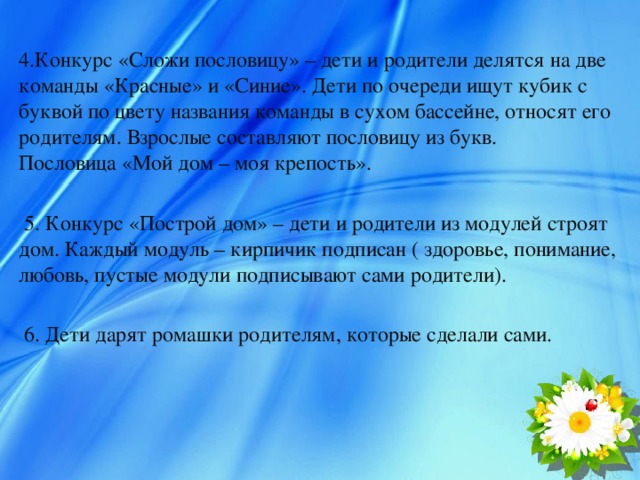 4.Конкурс «Сложи пословицу» – дети и родители делятся на две команды «Красные» и «Синие». Дети по очереди ищут кубик с буквой по цвету названия команды в сухом бассейне, относят его родителям. Взрослые составляют пословицу из букв. Пословица «Мой дом – моя крепость».  5. Конкурс «Построй дом» – дети и родители из модулей строят дом. Каждый модуль – кирпичик подписан ( здоровье, понимание, любовь, пустые модули подписывают сами родители).  6. Дети дарят ромашки родителям, которые сделали сами.