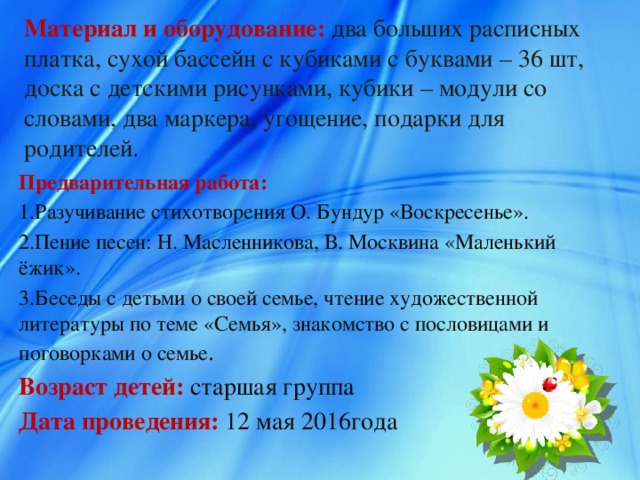 Материал и оборудование:  два больших расписных платка, сухой бассейн с кубиками с буквами – 36 шт, доска с детскими рисунками, кубики – модули со словами, два маркера, угощение, подарки для родителей. Предварительная работа: 1.Разучивание стихотворения О. Бундур «Воскресенье». 2.Пение песен: Н. Масленникова, В. Москвина «Маленький ёжик». 3.Беседы с детьми о своей семье, чтение художественной литературы по теме «Семья», знакомство с пословицами и поговорками о семье . Возраст детей: старшая группа Дата проведения: 12 мая 2016года