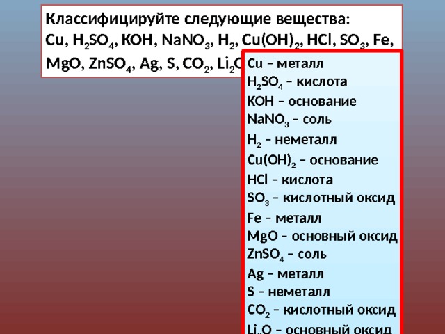 Классифицируйте следующие вещества: Cu, H 2 SO 4 , KOH, NaNO 3 , H 2 , Cu(OH) 2 , HCl, SO 3 , Fe, MgO, ZnSO 4 , Ag, S, CO 2 , Li 2 O Сu – металл H 2 SO 4 – кислота KOH – основание NaNO 3 – соль H 2 – неметалл Cu(OH) 2 – основание HCl – кислота SO 3 – кислотный оксид Fe – металл MgO – основный оксид ZnSO 4 – соль Ag – металл S – неметалл CO 2 – кислотный оксид Li 2 O – основный оксид 