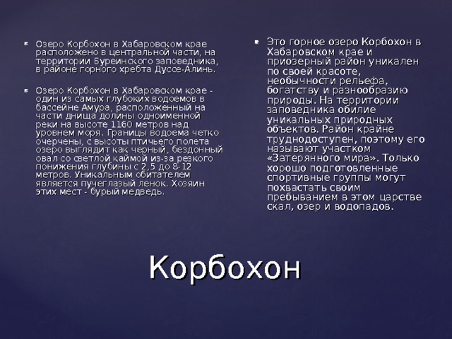 Это горное озеро Корбохон в Хабаровском крае и приозерный район уникален по своей красоте, необычности рельефа, богатству и разнообразию природы. На территории заповедника обилие уникальных природных объектов. Район крайне труднодоступен, поэтому его называют участком «Затерянного мира». Только хорошо подготовленные спортивные группы могут похвастать своим пребыванием в этом царстве скал, озер и водопадов. Озеро Корбохон в Хабаровском крае расположено в центральной части, на территории Буреинского заповедника, в районе горного хребта Дуссе-Алинь.  Озеро Корбохон в Хабаровском крае - один из самых глубоких водоемов в бассейне Амура, расположенный на части днища долины одноименной реки на высоте 1160 метров над уровнем моря. Границы водоема четко очерчены, с высоты птичьего полета озеро выглядит как черный, бездонный овал со светлой каймой из-за резкого понижения глубины с 2,5 до 8-12 метров. Уникальным обитателем является пучеглазый ленок. Хозяин этих мест - бурый медведь. Корбохон 