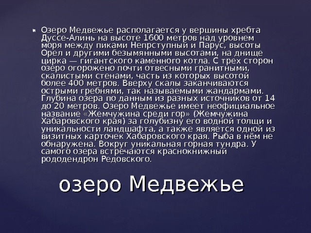 Озеро Медвежье располагается у вершины хребта Дуссе-Алинь на высоте 1600 метров над уровнем моря между пиками Непрступный и Парус, высоты Орел и другими безымянными высотами, на днище цирка — гигантского каменного котла. С трех сторон озеро огорожено почти отвесными гранитными, скалистыми стенами, часть из которых высотой более 400 метров. Вверху скалы заканчиваются острыми гребнями, так называемыми жандармами. Глубина озера по данным из разных источников от 14 до 20 метров. Озеро Медвежье имеет неофициальное название «Жемчужина среди гор» (Жемчужина Хабаровского края) за голубизну его водной толщи и уникальности ландшафта, а также является одной из визитных карточек Хабаровского края. Рыба в нём не обнаружена. Вокруг уникальная горная тундра. У самого озера встречаются краснокнижный рододендрон Редовского. озеро Медвежье 