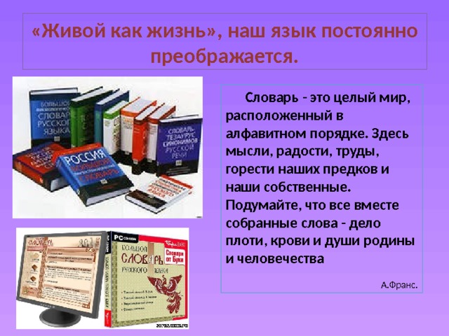 «Живой как жизнь», наш язык постоянно преображается.  Словарь - это целый мир, расположенный в алфавитном порядке. Здесь мысли, радости, труды, горести наших предков и наши собственные. Подумайте, что все вместе собранные слова - дело плоти, крови и души родины и человечества  А.Франс. 