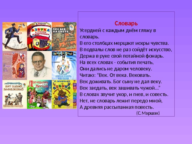 Словарь Усердней с каждым днём гляжу в словарь.  В его столбцах мерцают искры чувства.  В подвалы слов не раз сойдёт искусство,  Держа в руке свой потайной фонарь.  На всех словах - события печать,  Они дались не даром человеку.  Читаю: “Век. От века. Вековать.  Век доживать. Бог сыну не дал веку.  Век заедать, век зашивать чужой...”  В словах звучит укор, и гнев, и совесть.  Нет, не словарь лежит передо мной,  А древняя рассыпанная повесть.  (С.Маршак) 