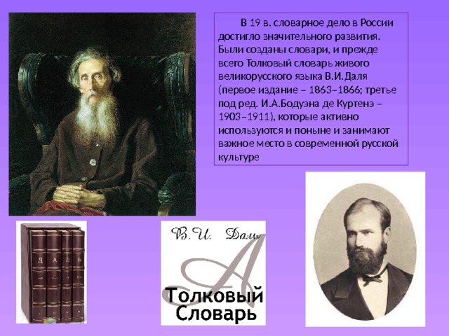  В 19 в. словарное дело в России достигло значительного развития. Были созданы словари, и прежде всего Толковый словарь живого великорусского языка В.И.Даля (первое издание – 1863–1866; третье под ред. И.А.Бодуэна де Куртенэ – 1903–1911), которые активно используются и поныне и занимают важное место в современной русской культуре 