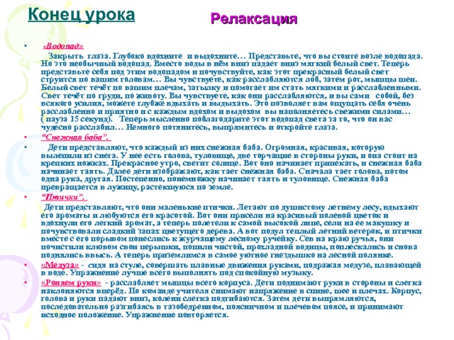 Конец урока Релаксация  « Водопад»  Закрыть глаза. Глубоко вдохните и выдохните… Представьте, что вы стоите возле водопада. Но это необычный водопад. Вместо воды в нём вниз падает вниз мягкий белый свет. Теперь представьте себя под этим водопадом и почувствуйте, как этот прекрасный белый свет струится по вашим головам… Вы чувствуете, как расслабляются лоб, затем рот, мышцы шеи. Белый свет течёт по вашим плечам, затылку и помогает им стать мягкими и расслабленными. Свет течёт по груди, по животу. Вы чувствуете, как они расслабляются, и вы сами собой, без всякого усилия, можете глубже вдыхать и выдыхать. Это позволяет вам ощущать себя очень расслабленно и приятно и с каждым вдохом и выдохом вы наполняетесь свежими силами…( пауза 15 секунд). Теперь мысленно поблагодарите этот водопад света за то, что он вас чудесно расслабил… Немного потянитесь, выпрямитесь и откройте глаза. “ Снежная баба”.  Дети представляют, что каждый из них снежная баба. Огромная, красивая, которую вылепили из снега. У нее есть голова, туловище, две торчащие в стороны руки, и она стоит на крепких ножках. Прекрасное утро, светит солнце. Вот оно начинает припекать, и снежная баба начинает таять. Далее дети изображают, как тает снежная баба. Сначала тает голова, потом одна рука, другая. Постепенно, понемножку начинает таять и туловище. Снежная баба превращается в лужицу, растекшуюся по земле. “ Птички”.  Дети представляют, что они маленькие птички. Летают по душистому летнему лесу, вдыхают его ароматы и любуются его красотой. Вот они присели на красивый полевой цветок и вдохнули его легкий аромат, а теперь полетели к самой высокой липе, сели на ее макушку и почувствовали сладкий запах цветущего дерева. А вот подул теплый летний ветерок, и птички вместе с его порывом понеслись к журчащему лесному ручейку. Сев на краю ручья, они почистили клювом свои перышки, попили чистой, прохладной водицы, поплескались и снова поднялись ввысь. А теперь приземлимся в самое уютное гнездышко на лесной полянке. «Медуза»  - с идя на стуле, совершать плавные движения руками, подражая медузе, плавающей в воде. Упражнение лучше всего выполнять под спокойную музыку. «Роняем руки»  - расслабляет мышцы всего корпуса. Дети поднимают руки в стороны и слегка наклоняются вперёд. По команде учителя снимают напряжение в спине, шее и плечах. Корпус, голова и руки падают вниз, колени слегка подгибаются. Затем дети выпрямляются, последовательно разгибаясь в тазобедренном, поясничном и плечевом поясе, и принимают исходное положение. Упражнение повторяется. 