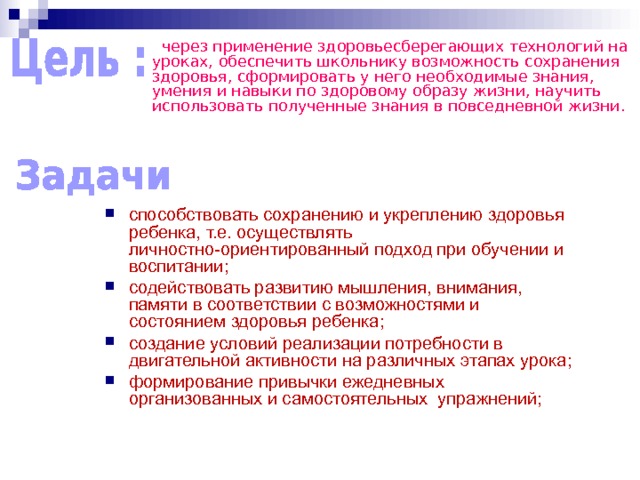  через применение здоровьесберегающих технологий на уроках, обеспечить школьнику возможность сохранения здоровья, сформировать у него необходимые знания, умения и навыки по здоровому образу жизни, научить использовать полученные знания в повседневной жизни. способствовать сохранению и укреплению здоровья ребенка, т.е. осуществлять личностно-ориентированный подход при обучении и воспитании; содействовать развитию мышления, внимания, памяти в соответствии с возможностями и состоянием здоровья ребенка; создание условий реализации потребности в двигательной активности на различных этапах урока; формирование привычки ежедневных организованных и самостоятельных упражнений; 