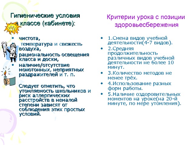 Гигиенические условия в классе (кабинете): Критерии урока с позиции  здоровьесбережения 1.Смена видов учебной деятельности(4-7 видов). 2.Средняя продолжительность различных видов учебной деятельности не более 10 минут. 3.Количество методов не менее трёх. 4.Использование разных форм работы. 5.Наличие оздоровительных моментов на уроке(на 20-й минуте, по мере утомления).  чистота,  температура и свежесть воздуха, рациональность освещения класса и доски, наличие/отсутствие монотонных, неприятных раздражителей и т. п.  Следует отметить, что утомляемость школьников и риск аллергических расстройств в немалой степени зависят от соблюдения этих простых условий. 