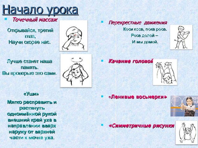 Начало урока Точечный массаж Перекрестные движения Коси коса, пока роса. Роса долой – И мы домой. Качание головой     « Ленивые восьмерки»    «Симметричные рисунки Открывайся, третий глаз,  Научи скорее нас. Лучше станет наша память.  Вы проверьте это сами.  «Уши» Мягко расправить и растянуть одноимённой рукой внешний край уха в направлении вверх наружу от верхней части к мочке уха. 