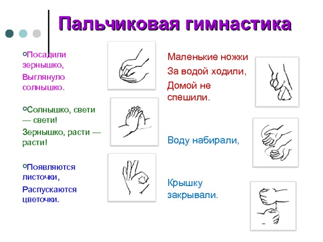 Пальчиковая гимнастика Посадили зернышко, Выглянуло солнышко.   Солнышко, свети — свети! Зернышко, расти — расти! Появляются листочки, Распускаются цветочки. Маленькие ножки За водой ходили, Домой не спешили. Воду набирали, Крышку закрывали. 