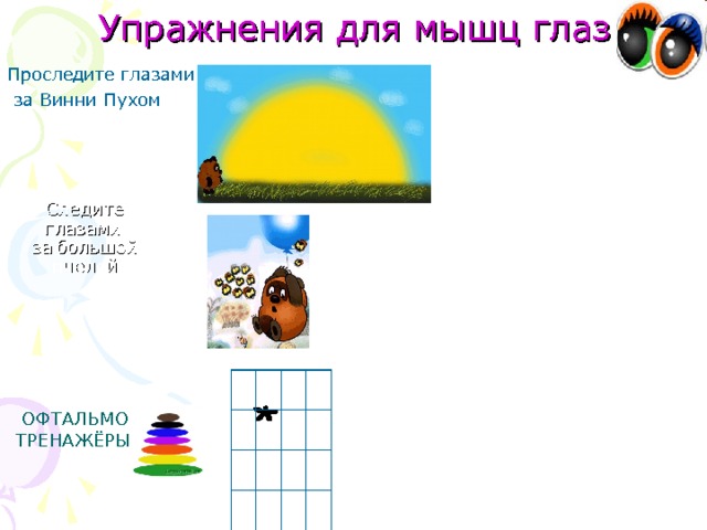 Упражнения для мышц глаз Проследите глазами  за Винни Пухом .  1. «Солнышко». Мягкие движения носом по кругу с движением глаз. 2. «Морковка». Повороты головы вправо-влево, носом нарисовать морковку (сопровождается движением глаз). 3. «Буратино». Буратино рисует своим длинным любопытным носом (сопровождается движением глаз). 4. «Ах, как долго мы писали». Ах, как долго мы писали, глазки у ребят устали(поморгать глазами). Посмотрите все в окно, (вправо-влево) Ах, как солнце высоко(посмотреть вверх), Мы глаза сейчас закроем(закрыть глаза ладошками), В классе радугу построим, вверх по радуге пойдём, Вправо, влево повернём, а потом скатимся вниз, Жмурься сильно, но держись. Следите глазами  за большой пчелой ОФТАЛЬМО ТРЕНАЖЁРЫ. 