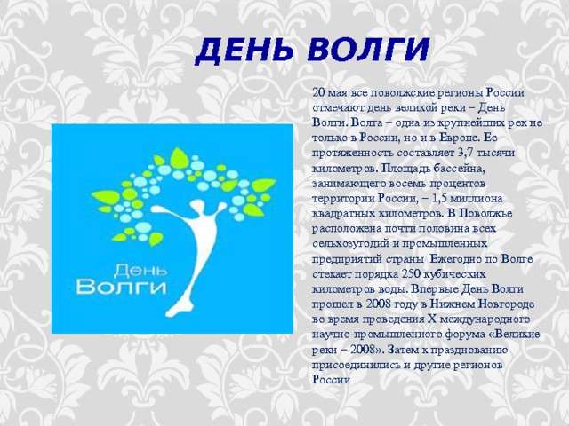   ДЕНЬ ВОЛГИ 20 мая все поволжские регионы России отмечают день великой реки – День Волги. Волга – одна из крупнейших рек не только в России, но и в Европе. Ее протяженность составляет 3,7 тысячи километров. Площадь бассейна, занимающего восемь процентов территории России, – 1,5 миллиона квадратных километров. В Поволжье расположена почти половина всех сельхозугодий и промышленных предприятий страны . Ежегодно по Волге стекает порядка 250 кубических километров воды. Впервые День Волги прошел в 2008 году в Нижнем Новгороде во время проведения Х международного научно-промышленного форума «Великие реки – 2008». Затем к празднованию присоединились и другие регионов России 