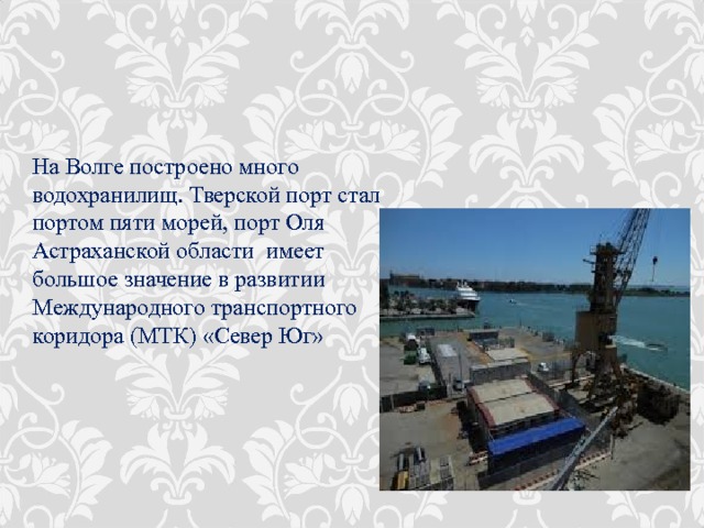 На Волге построено много водохранилищ. Тверской порт стал портом пяти морей, порт Оля Астраханской области имеет большое значение в развитии Международного транспортного коридора (МТК) «Север Юг» 