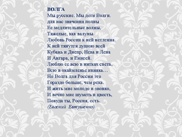 ВОЛГА Мы русские. Мы дети Волги.  для нас значения полны  Ее медлительные волны,  Тяжелые, как валуны.  Любовь России к ней нетленна.  К ней тянутся душою всей  Кубань и Днепр, Нева и Лена  И Ангара, и Енисей.  Люблю ее всю в нитках света,  Всю в окаймленье ивняка…  Но Волга для России это  Гораздо больше, чем река.  И жить мне молодо и звонко,  И вечно мне шуметь и цвесть,   Покуда ты, Россия, есть. (Евгений Евтушенко) 