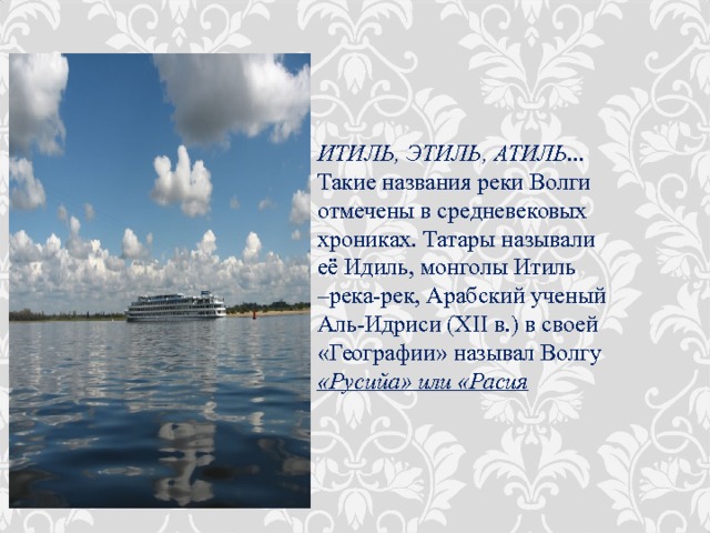 ИТИЛЬ, ЭТИЛЬ, АТИЛЬ ... Такие названия реки Волги отмечены в средневековых хрониках. Татары называли её Идиль, монголы Итиль –река-рек, Арабский ученый Аль-Идриси (XII в.) в своей «Географии» называл Волгу «Русийа» или «Расия 