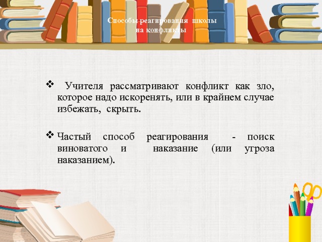     Способы реагирования школы  на конфликты      Учителя рассматривают конфликт как зло, которое надо искоренять, или в крайнем случае избежать, скрыть. Частый способ реагирования - поиск виноватого и наказание (или угроза наказанием). 