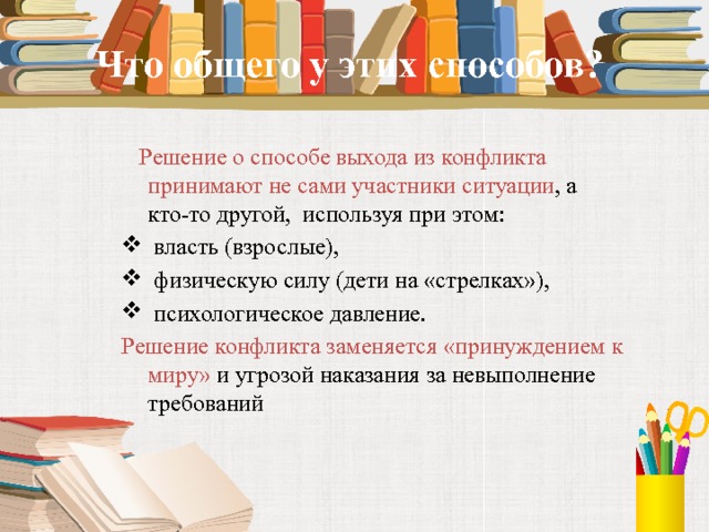 Что общего у этих способов?       Решение о способе выхода из конфликта принимают не сами участники ситуации , а кто-то другой, используя при этом:  власть (взрослые),  физическую силу (дети на «стрелках»),  психологическое давление.  Решение конфликта заменяется «принуждением к миру» и угрозой наказания за невыполнение требований 