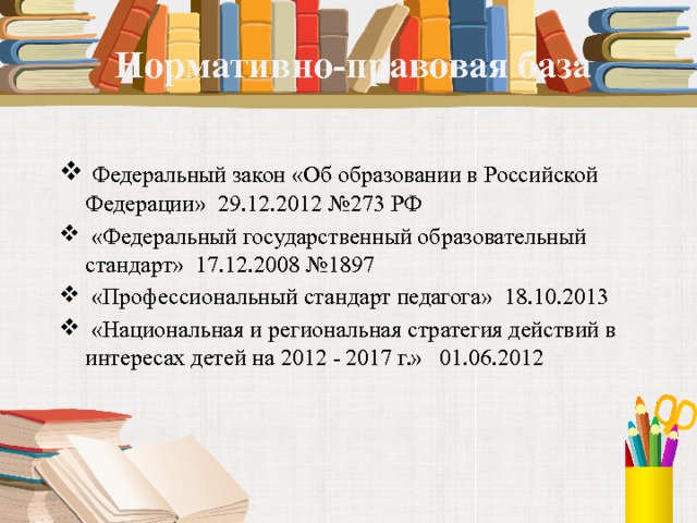  Нормативно-правовая база  Федеральный закон «Об образовании в Российской Федерации» 29.12.2012 №273 РФ  «Федеральный государственный образовательный стандарт» 17.12.2008 №1897  «Профессиональный стандарт педагога» 18.10.2013  «Национальная и региональная стратегия действий в интересах детей на 2012 - 2017 г.» 01.06.2012   