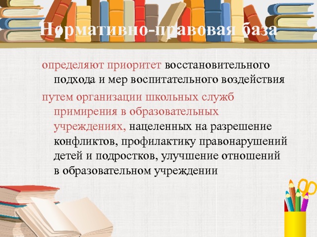 Нормативно-правовая база определяют приоритет восстановительного подхода и мер воспитательного воздействия путем организации школьных служб примирения в образовательных учреждениях, нацеленных на разрешение конфликтов, профилактику правонарушений детей и подростков, улучшение отношений в образовательном учреждении 