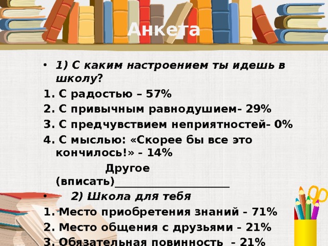 Анкета 1) С каким настроением ты идешь в школу ? 1. С радостью – 57%            2. С привычным равнодушием- 29%     3. С предчувствием неприятностей- 0% 4. С мыслью: «Скорее бы все это кончилось!» - 14%  Другое (вписать)_____________________  2) Школа для тебя 1. Место приобретения знаний - 71%   2. Место общения с друзьями - 21%    3. Обязательная повинность  - 21%  4. Место тусовки- 7%  Другое (вписать) _____________________ 