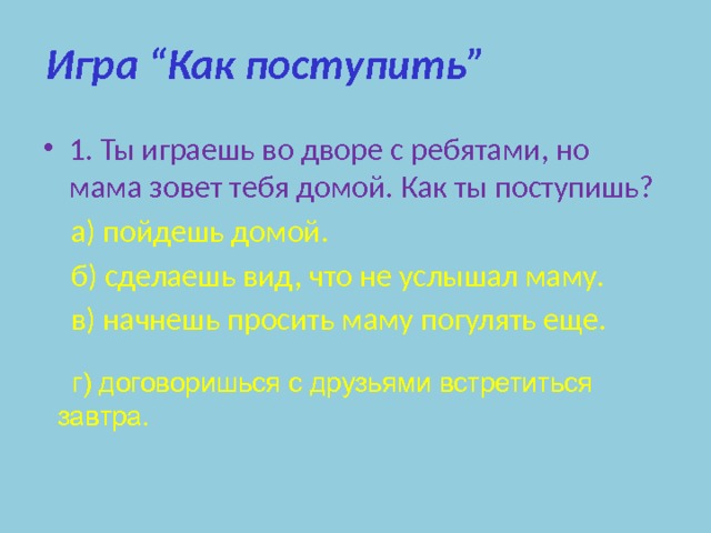 Игра “Как поступить” 1. Ты играешь во дворе с ребятами, но мама зовет тебя домой. Как ты поступишь?  а) пойдешь домой.  б) сделаешь вид, что не услышал маму.  в) начнешь просить маму погулять еще.  г) договоришься с друзьями встретиться завтра. 