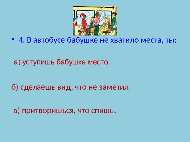 4. В автобусе бабушке не хватило места, ты: б) сделаешь вид, что не заметил.  в) притворишься, что спишь. а) уступишь бабушке место. 