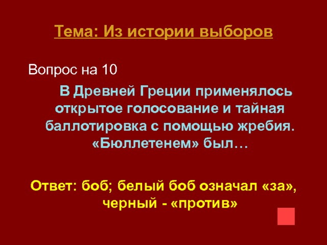 Тема: Из истории выборов  Вопрос на 10  В Древней Греции применялось открытое голосование и тайная баллотировка с помощью жребия. «Бюллетенем» был…  Ответ: боб; белый боб означал «за», черный - «против» 