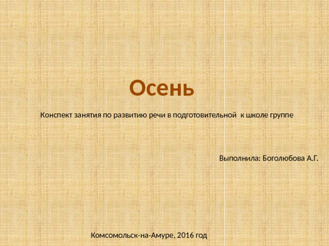 Осень Конспект занятия по развитию речи в подготовительной к школе группе Выполнила: Боголюбова А.Г. Комсомольск-на-Амуре, 2016 год 