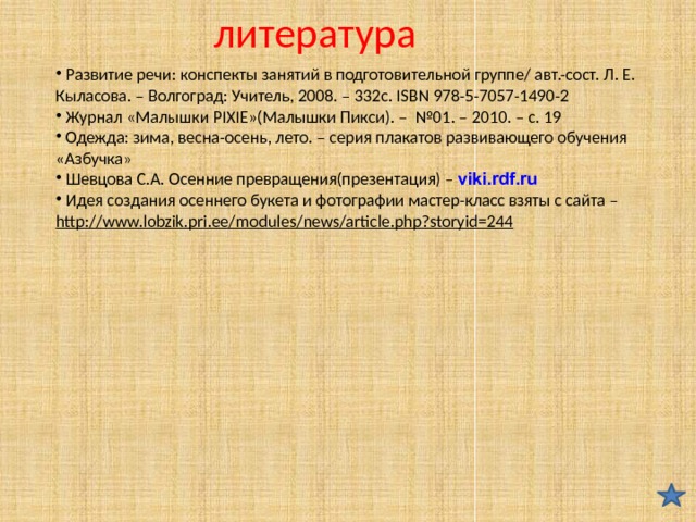 литература  Развитие речи: конспекты занятий в подготовительной группе/ авт.-сост. Л. Е. Кыласова. – Волгоград: Учитель, 2008. – 332с. ISBN 978-5-7057-1490-2  Журнал «Малышки PIXIE»(Малышки Пикси). – №01. – 2010. – с. 19  Одежда: зима, весна-осень, лето. – серия плакатов развивающего обучения «Азбучка»  Шевцова С.А. Осенние превращения(презентация) – viki.rdf.ru  Идея создания осеннего букета и фотографии мастер-класс взяты с сайта – http://www.lobzik.pri.ee/modules/news/article.php?storyid=244  