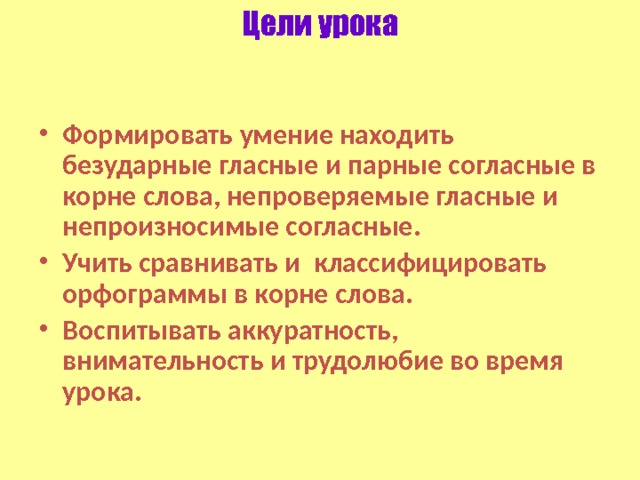 Цели урока Формировать умение находить безударные гласные и парные согласные в корне слова, непроверяемые гласные и непроизносимые согласные. Учить сравнивать и классифицировать орфограммы в корне слова. Воспитывать аккуратность, внимательность и трудолюбие во время урока. 