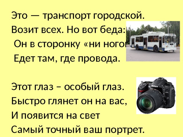 Это — транспорт городской. Возит всех. Но вот беда:  Он в сторонку «ни ногой»,  Едет там, где провода. Этот глаз – особый глаз. Быстро глянет он на вас, И появится на свет Самый точный ваш портрет. 