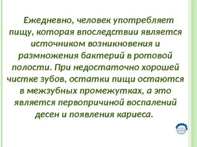    Ежедневно, человек употребляет пищу, которая впоследствии является источником возникновения и размножения бактерий в ротовой полости. При недостаточно хорошей чистке зубов, остатки пищи остаются в межзубных промежутках, а это является первопричиной воспалений десен и появления кариеса.   