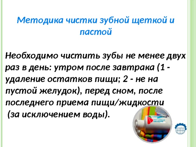  Методика чистки зубной щеткой и пастой Необходимо чистить зубы не менее двух раз в день: утром после завтрака (1 - удаление остатков пищи; 2 - не на пустой желудок), перед сном, после последнего приема пищи/жидкости  (за исключением воды). 