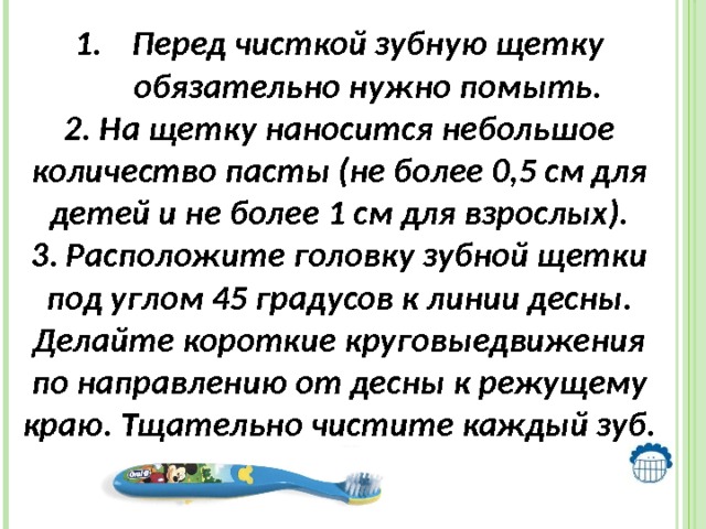 Перед чисткой зубную щетку обязательно нужно помыть. 2. На щетку наносится небольшое количество пасты (не более 0,5 см для детей и не более 1 см для взрослых). 3. Расположите головку зубной щетки под углом 45 градусов к линии десны. Делайте короткие круговыедвижения по направлению от десны к режущему краю. Тщательно чистите каждый зуб.  