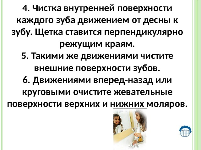 4. Чистка внутренней поверхности каждого зуба движением от десны к зубу. Щетка ставится перпендикулярно режущим краям. 5. Такими же движениями чистите внешние поверхности зубов. 6. Движениями вперед-назад или круговыми очистите жевательные поверхности верхних и нижних моляров. 