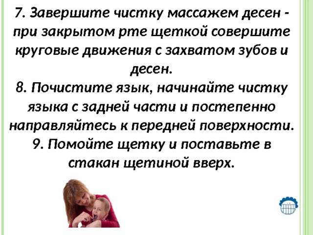 7. Завершите чистку массажем десен - при закрытом рте щеткой совершите круговые движения с захватом зубов и десен. 8. Почистите язык, начинайте чистку языка с задней части и постепенно направляйтесь к передней поверхности. 9. Помойте щетку и поставьте в стакан щетиной вверх. 