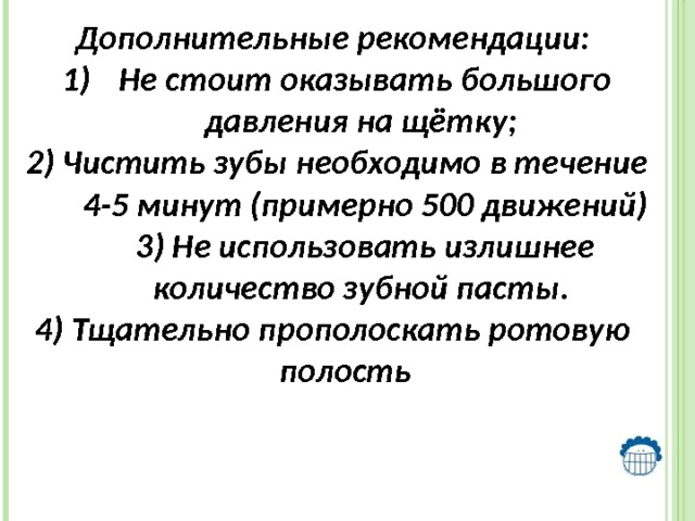   Дополнительные рекомендации: Не стоит оказывать большого давления на щётку; 2) Чистить зубы необходимо в течение 4-5 минут (примерно 500 движений) 3) Не использовать излишнее количество зубной пасты. 4) Тщательно прополоскать ротовую полость 