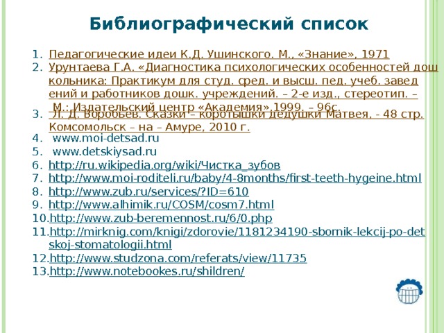 Библиографический список  Педагогические идеи К.Д. Ушинского. М., «Знание», 1971 Урунтаева Г.А. «Диагностика психологических особенностей дошкольника: Практикум для студ. сред. и высш. пед. учеб. заведений и работников дошк. учреждений. – 2-е изд., стереотип. – М.: Издательский центр «Академия»,1999. – 96с. Л. Д. Воробьев. Сказки – коротышки дедушки Матвея, - 48 стр.Комсомольск – на – Амуре, 2010 г.  www.moi-detsad.ru  www.detskiysad.ru http://ru.wikipedia.org/wiki/Чистка_зубов http://www.moi-roditeli.ru/baby/4-8months/first-teeth-hygeine.html http://www.zub.ru/services/?ID=610 http://www.alhimik.ru/COSM/cosm7.html http://www.zub-beremennost.ru/6/0.php http://mirknig.com/knigi/zdorovie/1181234190-sbornik-lekcij-po-detskoj-stomatologii.html http://www.studzona.com/referats/view/11735 http://www.notebookes.ru/shildren/     