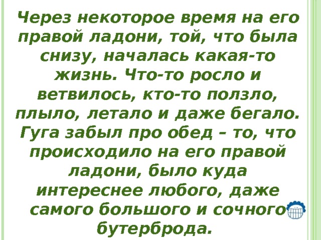 Через некоторое время на его правой ладони, той, что была снизу, началась какая-то жизнь. Что-то росло и ветвилось, кто-то ползло, плыло, летало и даже бегало. Гуга забыл про обед – то, что происходило на его правой ладони, было куда интереснее любого, даже самого большого и сочного бутерброда. 