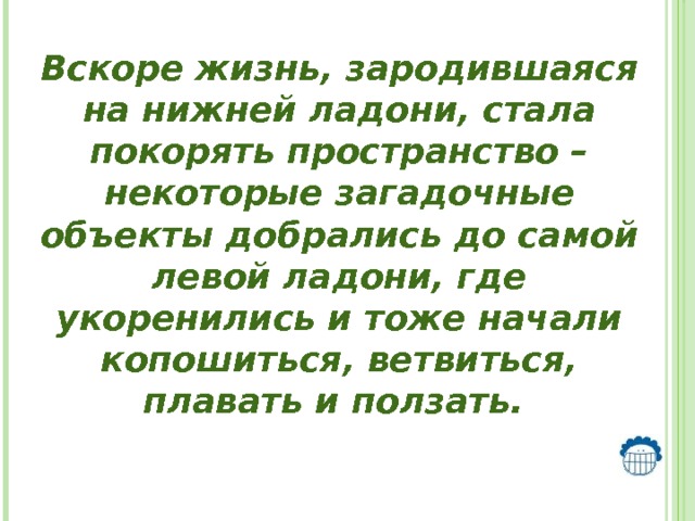  Вскоре жизнь, зародившаяся на нижней ладони, стала покорять пространство – некоторые загадочные объекты добрались до самой левой ладони, где укоренились и тоже начали копошиться, ветвиться, плавать и ползать. 