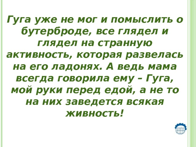  Гуга уже не мог и помыслить о бутерброде, все глядел и глядел на странную активность, которая развелась на его ладонях. А ведь мама всегда говорила ему – Гуга, мой руки перед едой, а не то на них заведется всякая живность!   