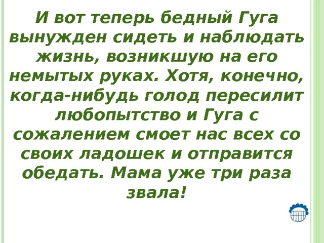 И вот теперь бедный Гуга вынужден сидеть и наблюдать жизнь, возникшую на его немытых руках. Хотя, конечно, когда-нибудь голод пересилит любопытство и Гуга с сожалением смоет нас всех со своих ладошек и отправится обедать. Мама уже три раза звала!   