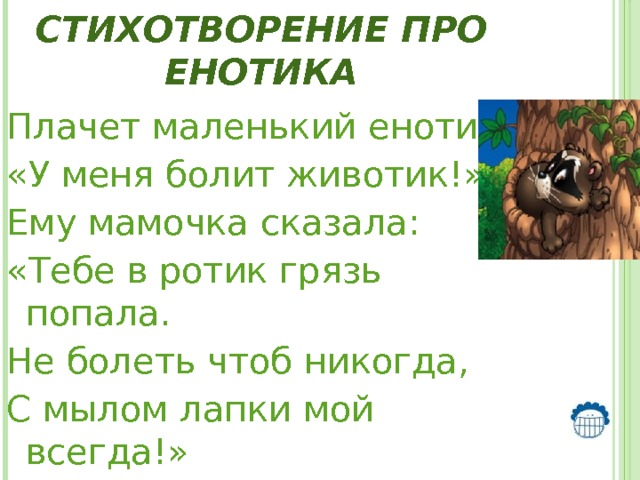 Стихотворение про Енотика Плачет маленький енотик: «У меня болит животик!» Ему мамочка сказала: «Тебе в ротик грязь попала. Не болеть чтоб никогда, С мылом лапки мой всегда!»   