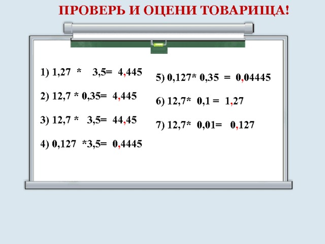 ПРОВЕРЬ И ОЦЕНИ ТОВАРИЩА! 1) 1,27 * 3,5= 4 , 445 2) 12,7 * 0,35= 4 , 445 3) 12,7 * 3,5= 44 , 45 4) 0,127 *3,5= 0 , 4445 5) 0,127* 0,35 = 0 , 04445 6) 12,7* 0,1 = 1 , 27 7) 12,7* 0,01= 0 , 127 