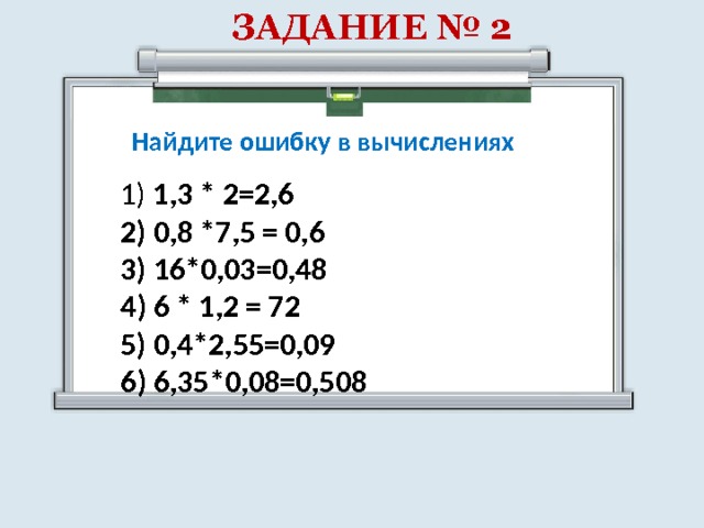 ЗАДАНИЕ № 2 Найдите ошибку в вычислениях 1) 1,3 * 2=2,6 2) 0,8 *7,5 = 0,6 3) 16*0,03=0,48 4) 6 * 1,2 = 72 5) 0,4*2,55=0,09 6) 6,35*0,08=0,508 