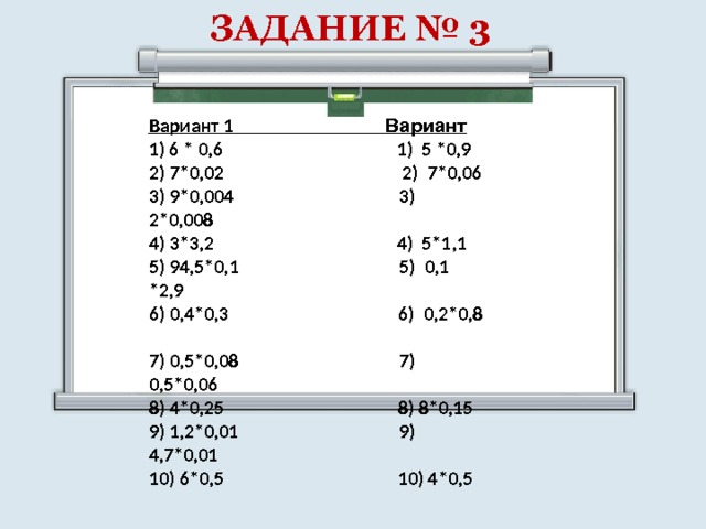 ЗАДАНИЕ № 3 Вариант 1 Вариант 1) 6 * 0,6 1) 5 *0,9 2) 7*0,02 2) 7*0,06 3) 9*0,004 3) 2*0,008 4) 3*3,2 4) 5*1,1 5) 94,5*0,1 5) 0,1 *2,9 6) 0,4*0,3 6) 0,2*0,8 7) 0,5*0,08 7) 0,5*0,06 8) 4*0,25 8) 8*0,15 9) 1,2*0,01 9) 4,7*0,01 10) 6*0,5 10) 4*0,5 