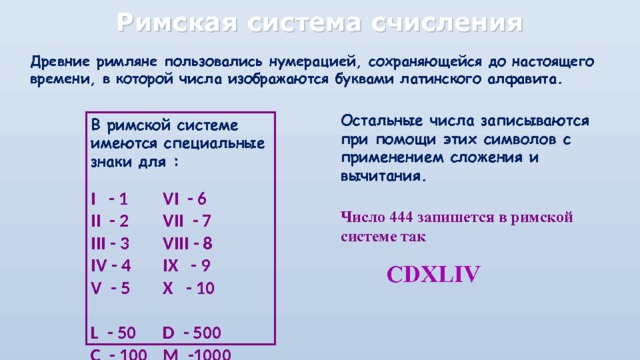 Римская система счисления Древние римляне пользовались нумерацией, сохраняющейся до настоящего времени, в которой числа изображаются буквами латинского алфавита. Остальные числа записываются при помощи этих символов с применением сложения и вычитания.  Число 444 запишется в римской системе так   В римской системе имеются специальные знаки для :  I - 1   VI - 6 II - 2   VII - 7 III - 3   VIII - 8 IV - 4   IX - 9 V - 5   X - 10 L - 50  D - 500 C - 100  M -1000 CDXLIV 