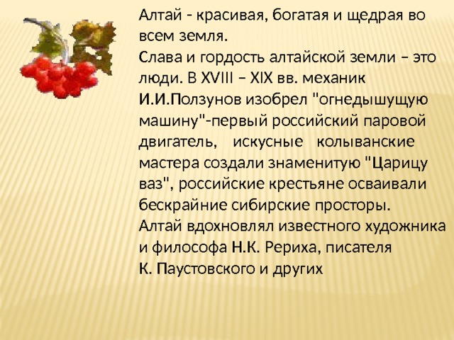 Алтай - красивая, богатая и щедрая во всем земля.  Слава и гордость алтайской земли – это люди. В XVIII – XIX вв. механик  И.И.Ползунов изобрел 