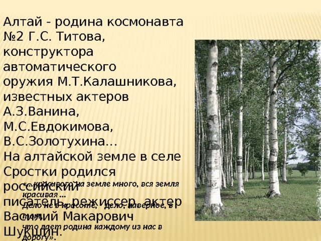 Алтай - родина космонавта №2 Г.С. Титова, конструктора автоматического  оружия М.Т.Калашникова, известных актеров А.З.Ванина, М.С.Евдокимова, В.С.Золотухина… На алтайской земле в селе Сростки родился российский  писатель, режиссер, актер Василий Макарович Шукшин.                            «…красивого на земле много, вся земля красивая … Дело не в красоте,   дело, наверное, в том, что дает родина каждому из нас в дорогу». 